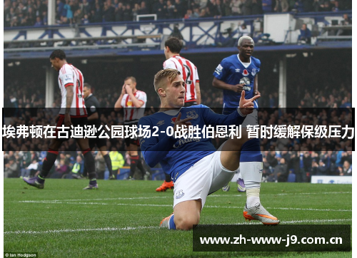 埃弗顿在古迪逊公园球场2-0战胜伯恩利 暂时缓解保级压力 埃弗顿在古迪逊公园球场2-0战胜伯恩利 暂时缓解保级压力